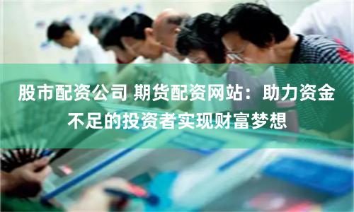 股市配资公司 期货配资网站：助力资金不足的投资者实现财富梦想
