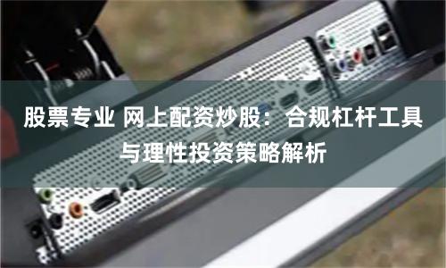 股票专业 网上配资炒股：合规杠杆工具与理性投资策略解析