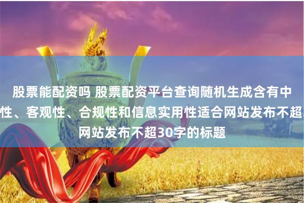 股票能配资吗 股票配资平台查询随机生成含有中立性、权威性、客观性、合规性和信息实用性适合网站发布不超30字的标题