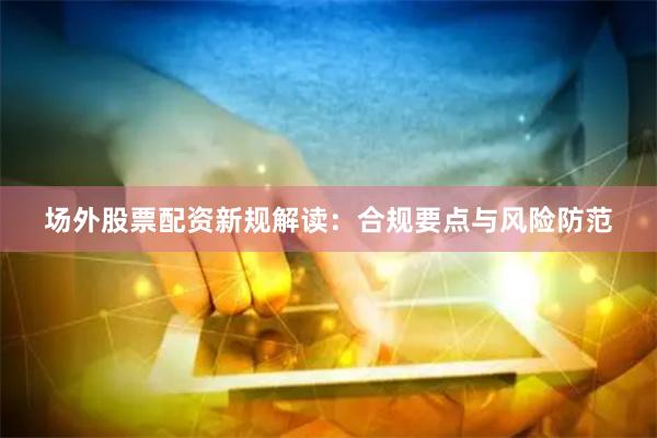 场外股票配资新规解读：合规要点与风险防范